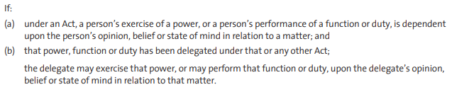 If: (a) under an Act, a person’s exercise of a power, or a person’s performance of a function or duty, is dependent upon the person’s opinion, belief or state of mind in relation to a matter; and (b) that power, function or duty has been delegated under that or any other Act; the delegate may exercise that power, or may perform that function or duty, upon the delegate’s opinion, belief or state of mind in relation to that matter.