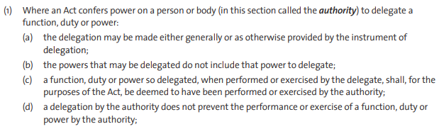 (1) Where an Act confers power on a person or body (in this section called the authority) to delegate a function, duty or power: (a) the delegation may be made either generally or as otherwise provided by the instrument of delegation; (b) the powers that may be delegated do not include that power to delegate; (c) a function, duty or power so delegated, when performed or exercised by the delegate, shall, for the purposes of the Act, be deemed to have been performed or exercised by the authority; (d) a delegation by the authority does not prevent the performance or exercise of a function, duty or power by the authority; 