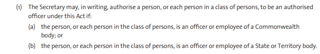 1) The Secretary may, in writing, authorise a person, or each person in a class of persons, to be an authorised officer under this Act if: (a) the person, or each person in the class of persons, is an officer or employee of a Commonwealth body; or (b) the person, or each person in the class of persons, is an officer or employee of a State or Territory body.